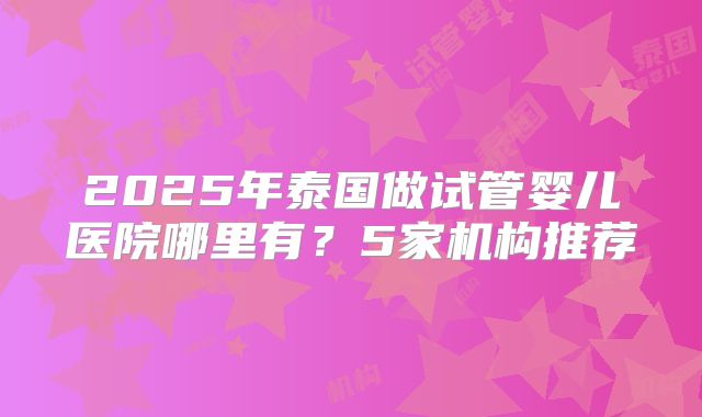 2025年泰国做试管婴儿医院哪里有？5家机构推荐