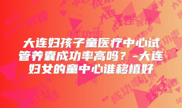大连妇孩子童医疗中心试管养囊成功率高吗?-大连妇女的童中心谁移植好