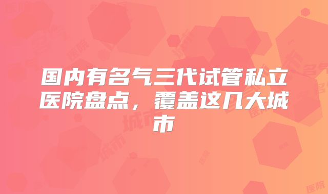 国内有名气三代试管私立医院盘点,覆盖这几大城市