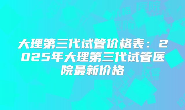 大理第三代试管价格表：2025年大理第三代试管医院最新价格