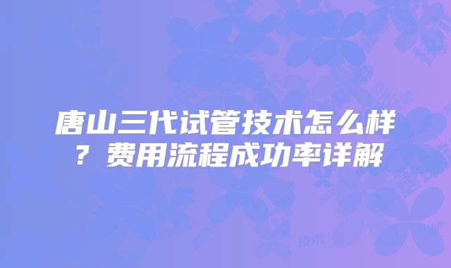 唐山三代试管技术怎么样？费用流程成功率详解