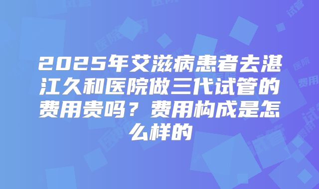 2025年艾滋病患者去湛江久和医院做三代试管的费用贵吗?费用构成是怎么样的