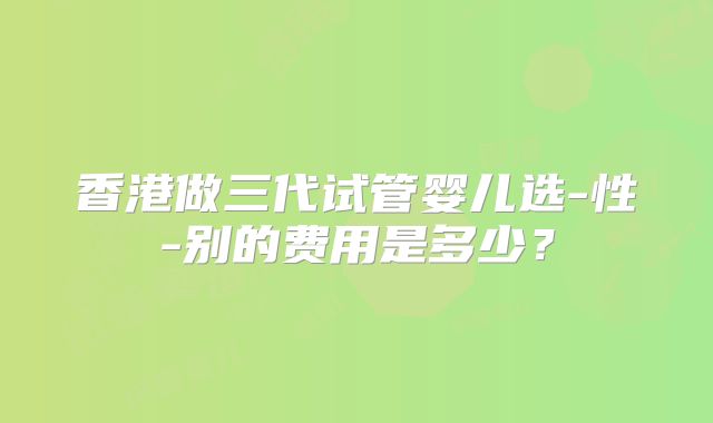 香港做三代试管婴儿选-性-别的费用是多少?
