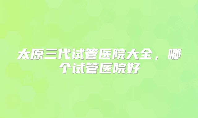 太原三代试管医院大全,哪个试管医院好