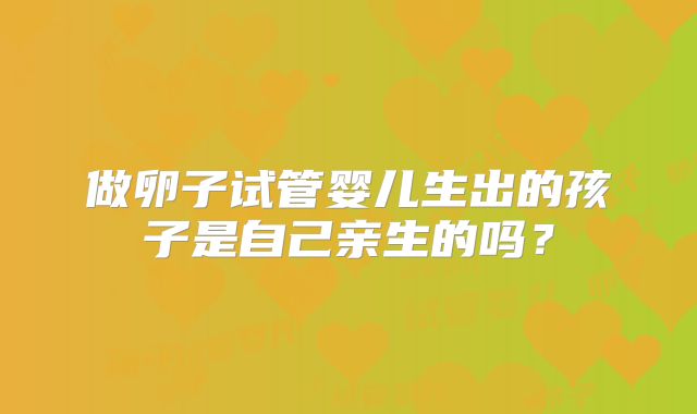 做卵子试管婴儿生出的孩子是自己亲生的吗？