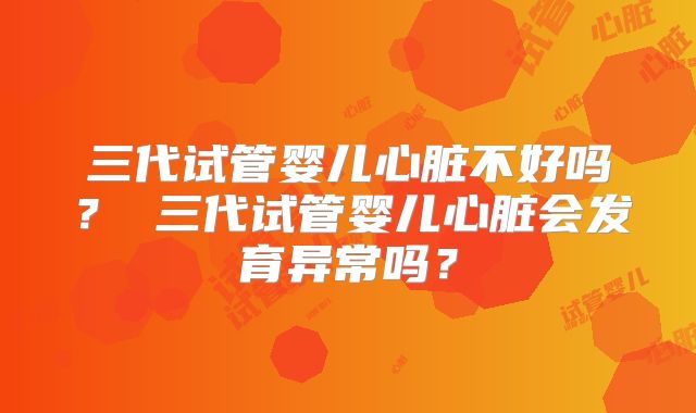 三代试管婴儿心脏不好吗？ 三代试管婴儿心脏会发育异常吗？