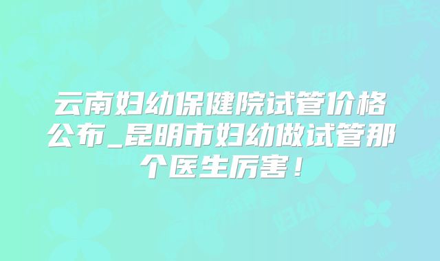 云南妇幼保健院试管价格公布_昆明市妇幼做试管那个医生厉害!