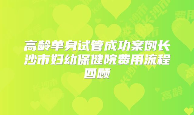 高龄单身试管成功案例长沙市妇幼保健院费用流程回顾