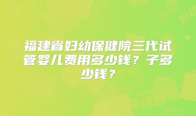 福建省妇幼保健院三代试管婴儿费用多少钱？子多少钱？