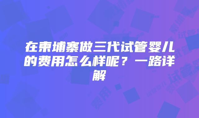 在柬埔寨做三代试管婴儿的费用怎么样呢？一路详解