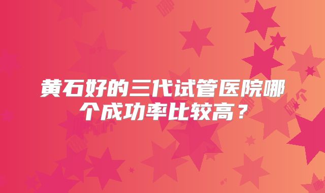 黄石好的三代试管医院哪个成功率比较高？
