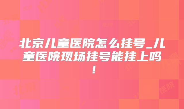 北京儿童医院怎么挂号_儿童医院现场挂号能挂上吗！