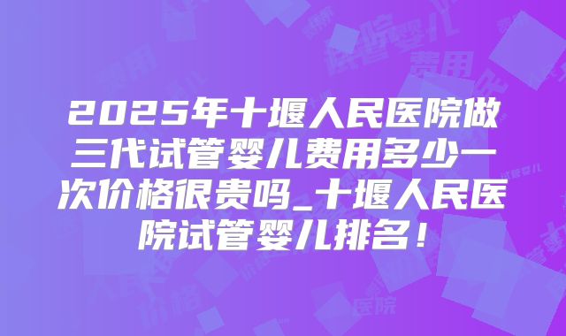 2025年十堰人民医院做三代试管婴儿费用多少一次价格很贵吗_十堰人民医院试管婴儿排名！