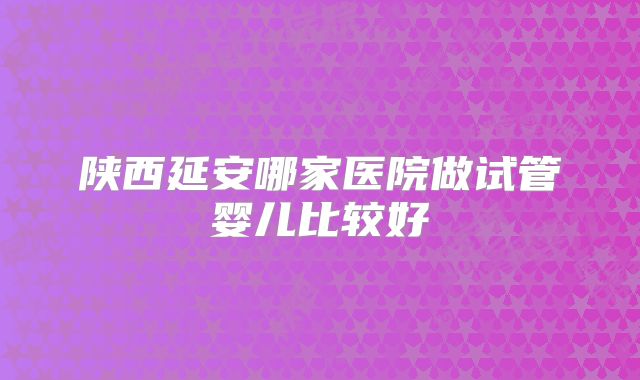 陕西延安哪家医院做试管婴儿比较好
