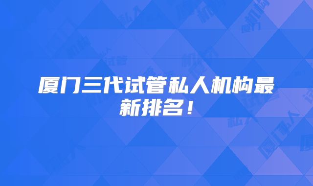 厦门三代试管私人机构最新排名！