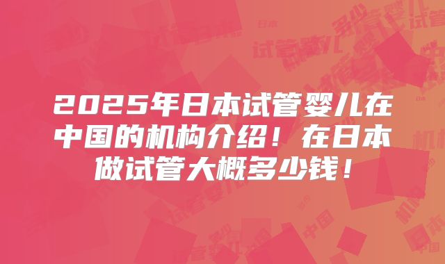 2025年日本试管婴儿在中国的机构介绍!在日本做试管大概多少钱!