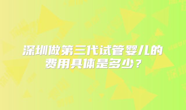 深圳做第三代试管婴儿的费用具体是多少?