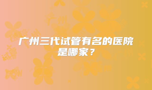 广州三代试管有名的医院是哪家？