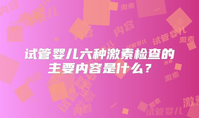 试管婴儿六种激素检查的主要内容是什么?