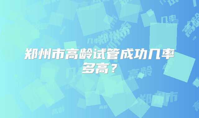 郑州市高龄试管成功几率多高？