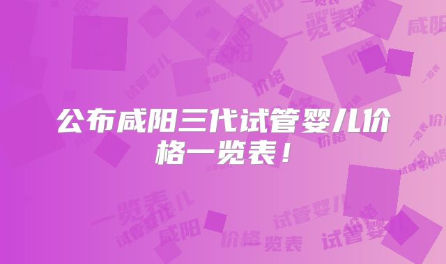 公布咸阳三代试管婴儿价格一览表!