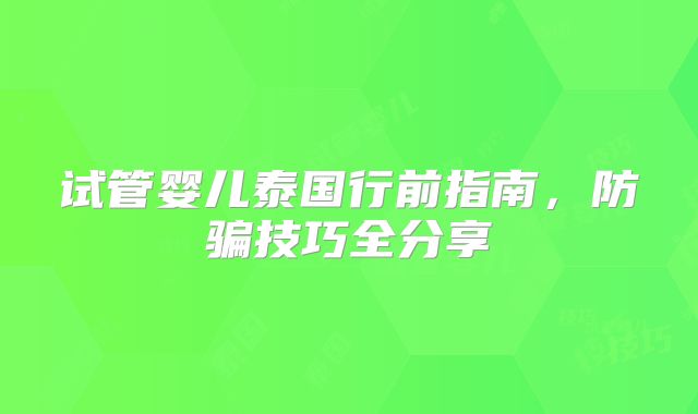 试管婴儿泰国行前指南,防骗技巧全分享