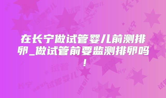 在长宁做试管婴儿前测排卵_做试管前要监测排卵吗！
