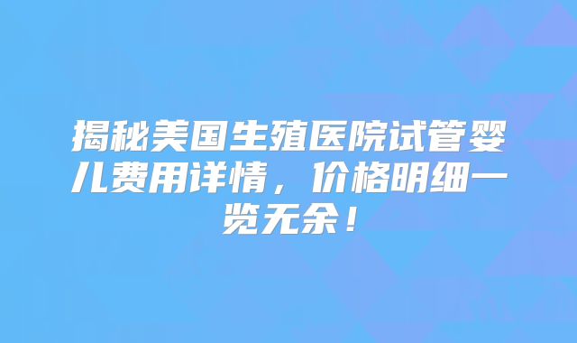 揭秘美国生殖医院试管婴儿费用详情,价格明细一览无余!