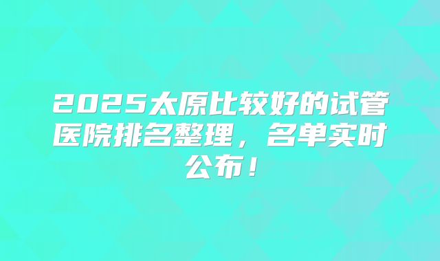 2025太原比较好的试管医院排名整理,名单实时公布!