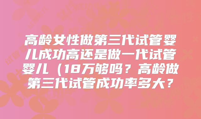 高龄女性做第三代试管婴儿成功高还是做一代试管婴儿（18万够吗？高龄做第三代试管成功率多大？