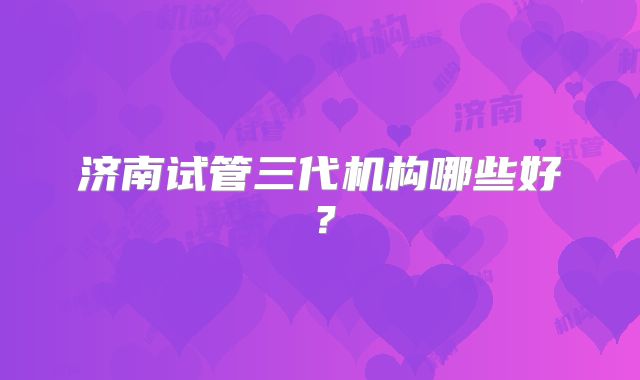 济南试管三代机构哪些好?