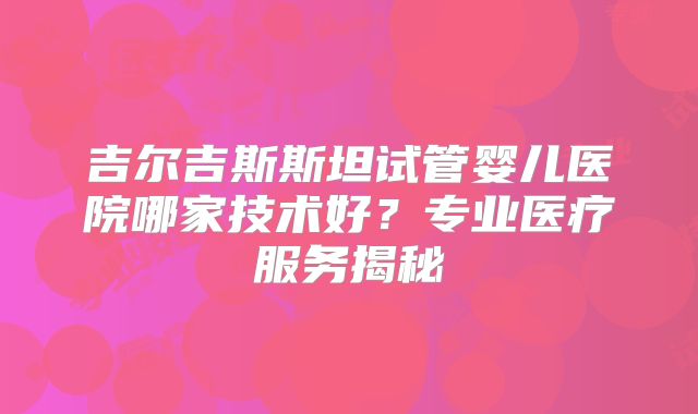 吉尔吉斯斯坦试管婴儿医院哪家技术好？专业医疗服务揭秘