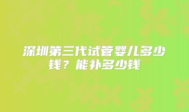 深圳第三代试管婴儿多少钱？能补多少钱