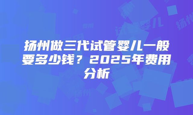 扬州做三代试管婴儿一般要多少钱？2025年费用分析