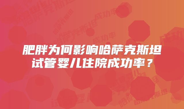 肥胖为何影响哈萨克斯坦试管婴儿住院成功率?