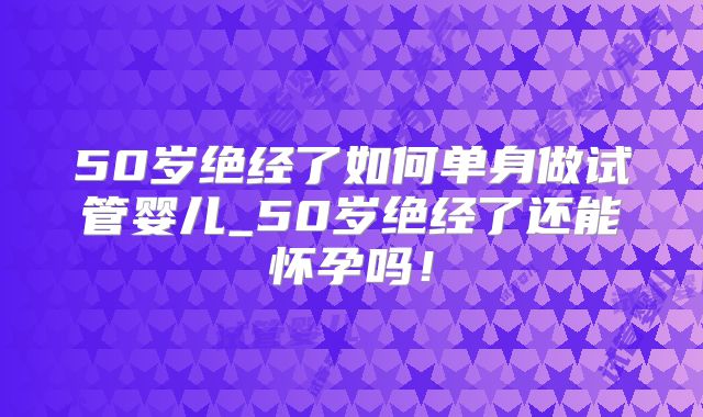 50岁绝经了如何单身做试管婴儿_50岁绝经了还能怀孕吗!