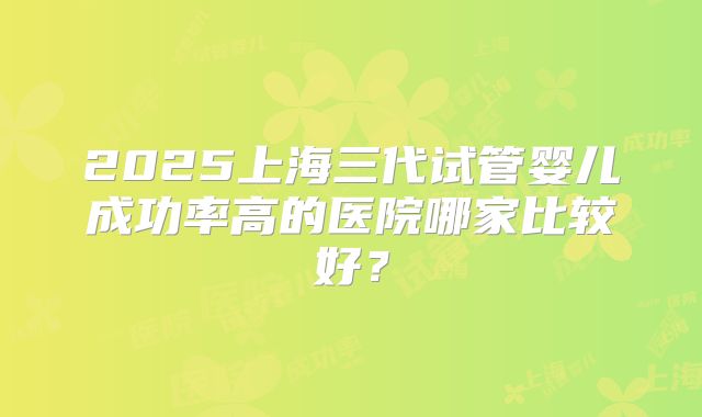 2025上海三代试管婴儿成功率高的医院哪家比较好?