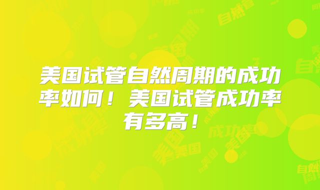美国试管自然周期的成功率如何！美国试管成功率有多高！