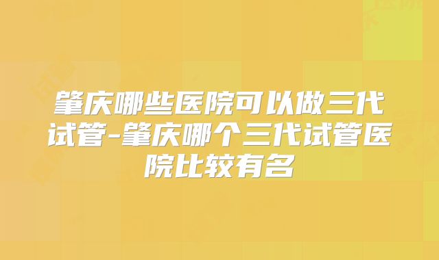 肇庆哪些医院可以做三代试管-肇庆哪个三代试管医院比较有名