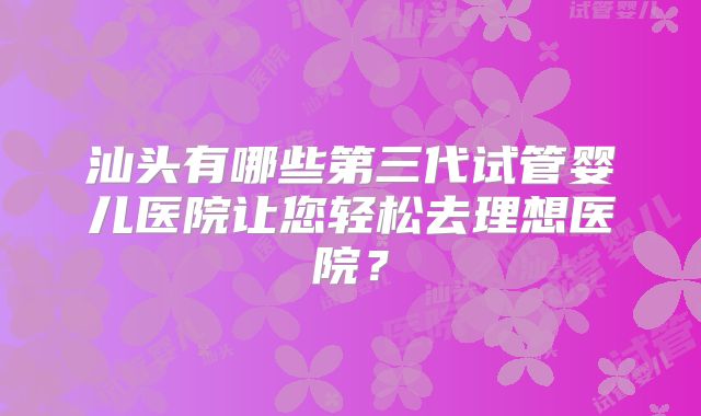 汕头有哪些第三代试管婴儿医院让您轻松去理想医院？