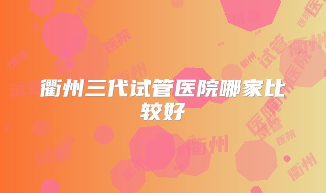 衢州三代试管医院哪家比较好