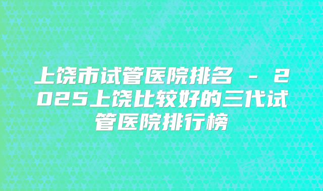 上饶市试管医院排名 - 2025上饶比较好的三代试管医院排行榜