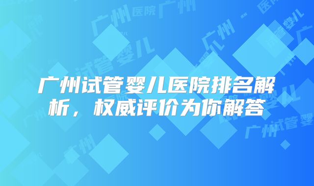 广州试管婴儿医院排名解析，权威评价为你解答