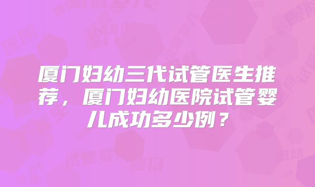 厦门妇幼三代试管医生推荐,厦门妇幼医院试管婴儿成功多少例?