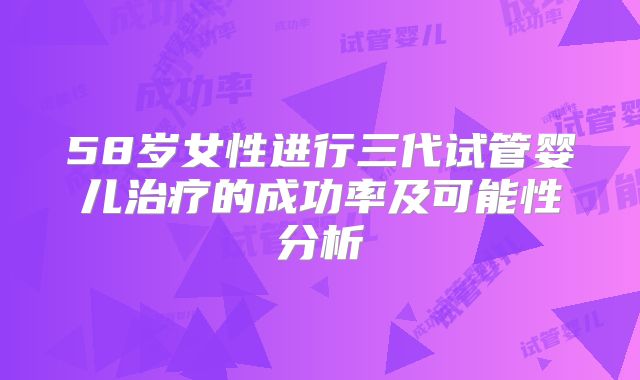 58岁女性进行三代试管婴儿治疗的成功率及可能性分析