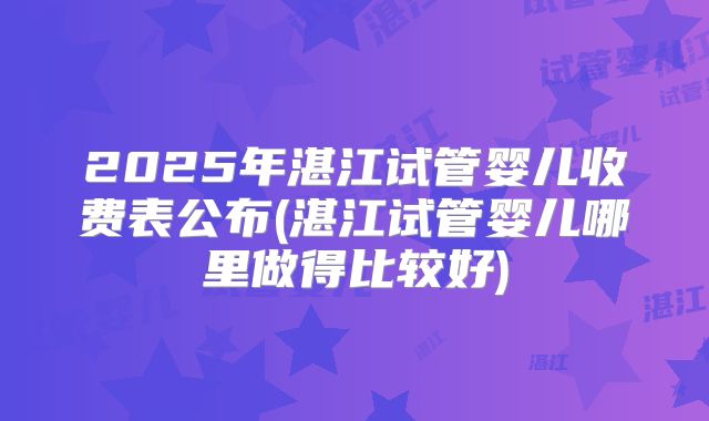 2025年湛江试管婴儿收费表公布(湛江试管婴儿哪里做得比较好)