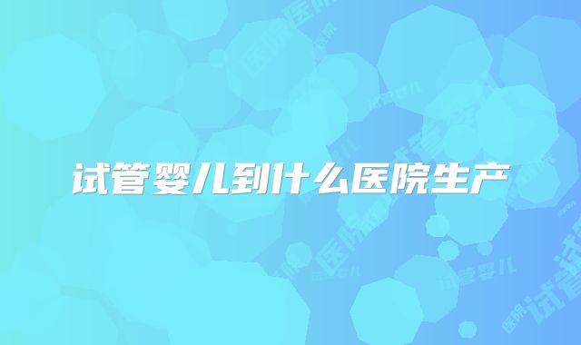 试管婴儿到什么医院生产