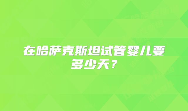 在哈萨克斯坦试管婴儿要多少天？