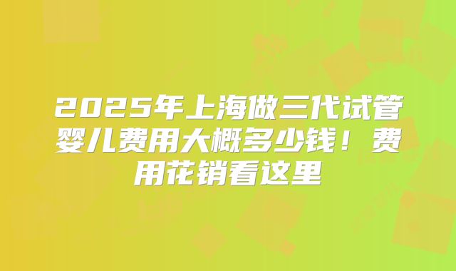 2025年上海做三代试管婴儿费用大概多少钱！费用花销看这里