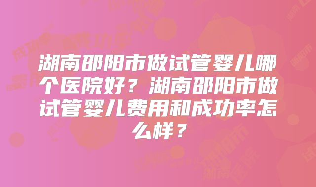 湖南邵阳市做试管婴儿哪个医院好？湖南邵阳市做试管婴儿费用和成功率怎么样？